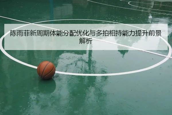 陈雨菲新周期体能分配优化与多拍相持能力提升前景解析